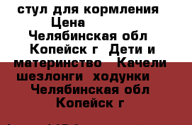 стул для кормления › Цена ­ 3 500 - Челябинская обл., Копейск г. Дети и материнство » Качели, шезлонги, ходунки   . Челябинская обл.,Копейск г.